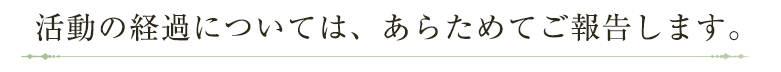 活動の経過については、あらためてご報告します。
