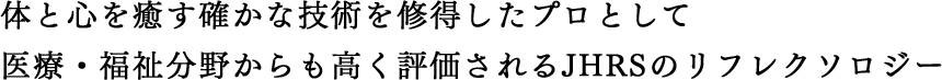 体と心を癒す確かな技術を修得したプロとして 医療・福祉分野からも高く評価されるJHRSのリフレクソロジー