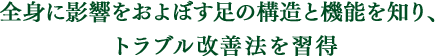 全身に影響をおよぼす足の構造と機能を知り、トラブル改善法を習得